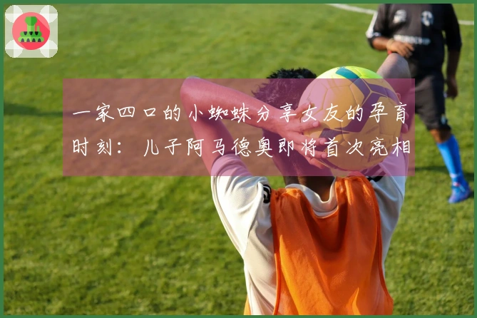 一家四口的小蜘蛛分享女友的孕育时刻：儿子阿马德奥即将首次亮相