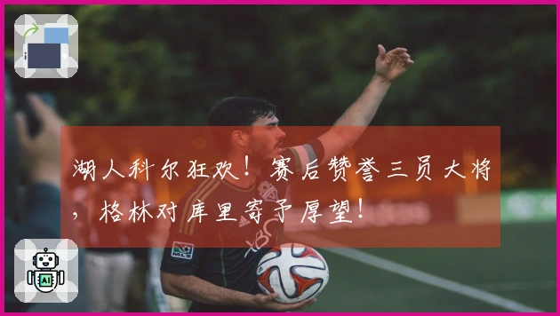 湖人科尔狂欢!赛后赞誉三员大将,格林对库里寄予厚望!