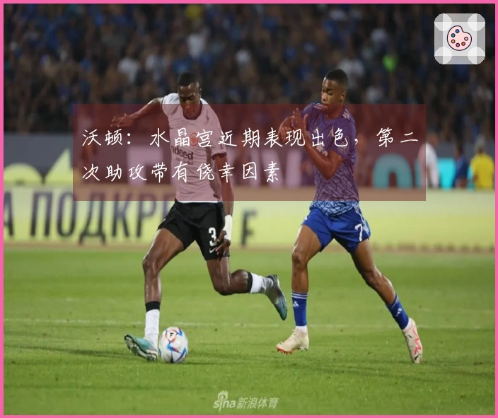 沃顿：水晶宫近期表现出色，第二次助攻带有侥幸因素