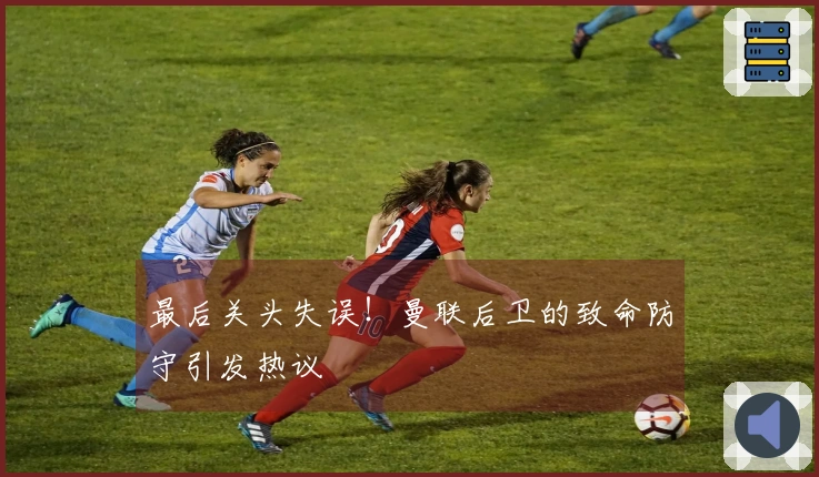 最后关头失误！曼联后卫的致命防守引发热议
