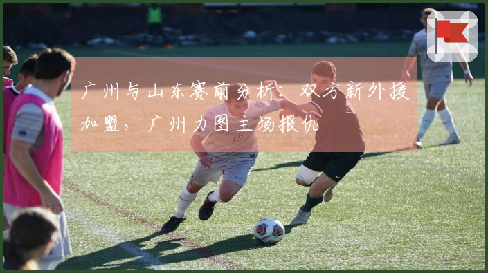 广州与山东赛前分析：双方新外援加盟，广州力图主场报仇