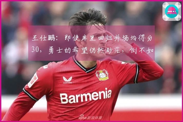 王仕鹏：即使库里回归并场均得分30，勇士的希望仍然渺茫，倒不如专心养伤