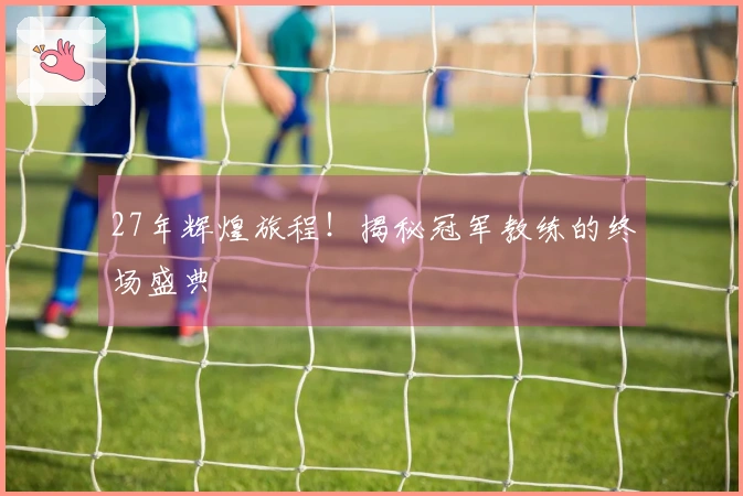 27年辉煌旅程！揭秘冠军教练的终场盛典