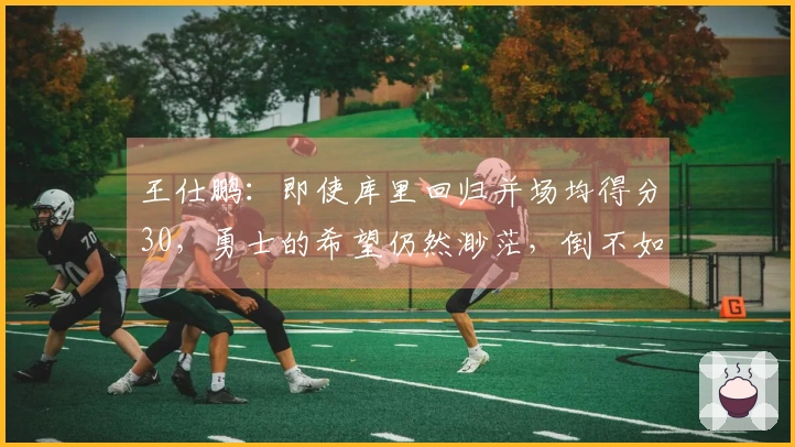 王仕鹏：即使库里回归并场均得分30，勇士的希望仍然渺茫，倒不如专心养伤